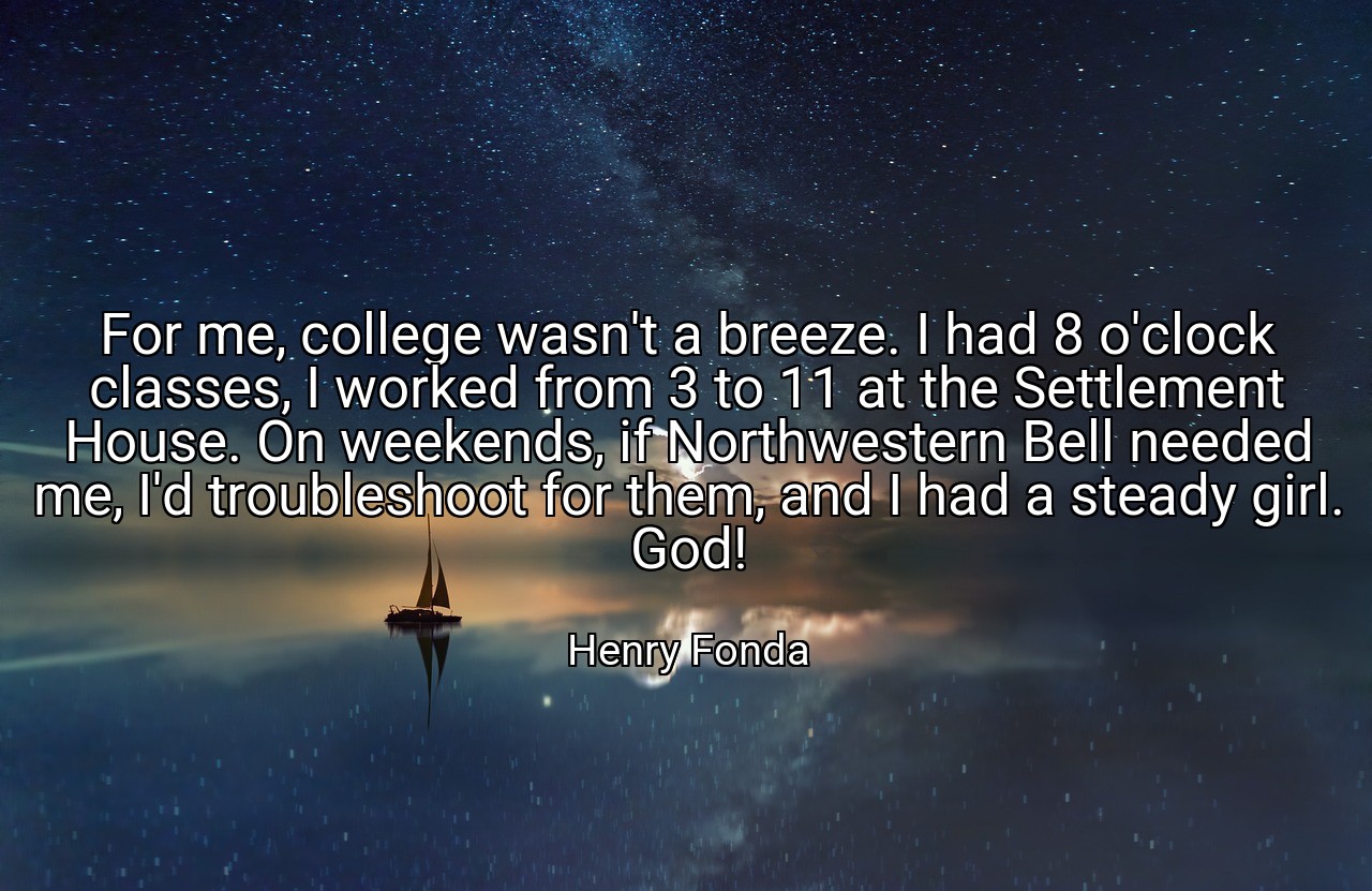 For me, college wasn't a breeze. I had 8 o'clock classes, I worked from 3 to 11 at the Settlement House. On weekends, if Northwestern Bell needed me, I'd troubleshoot for them, and I had a steady girl. God! - Henry Fonda