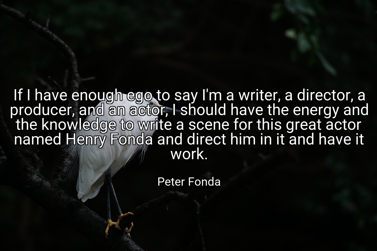 If I have enough ego to say I'm a writer, a director, a producer, and an actor, I should have the energy and the knowledge to write a scene for this great actor named Henry Fonda and direct him in it and have it work. - Peter Fonda