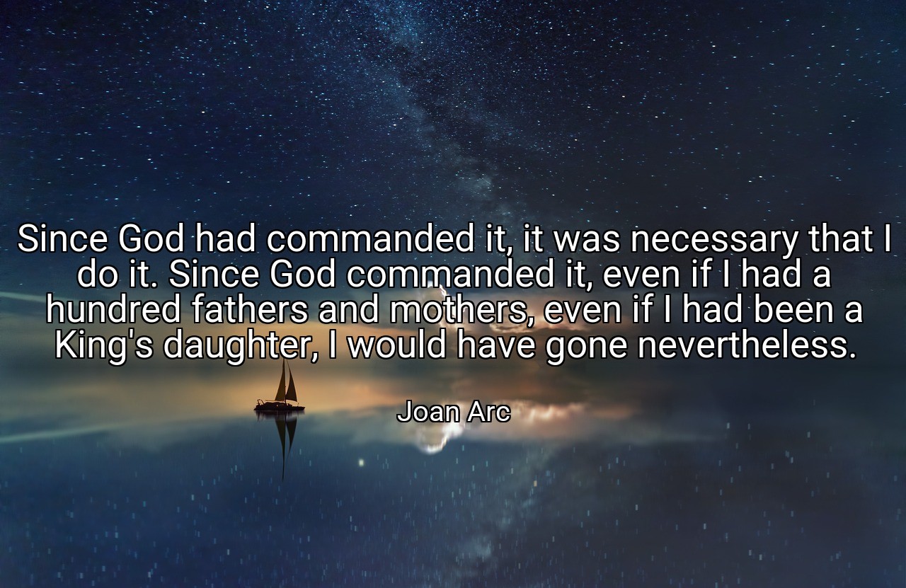 Since God had commanded it, it was necessary that I do it. Since God commanded it, even if I had a hundred fathers and mothers, even if I had been a King's daughter, I would have gone nevertheless. - Joan Arc