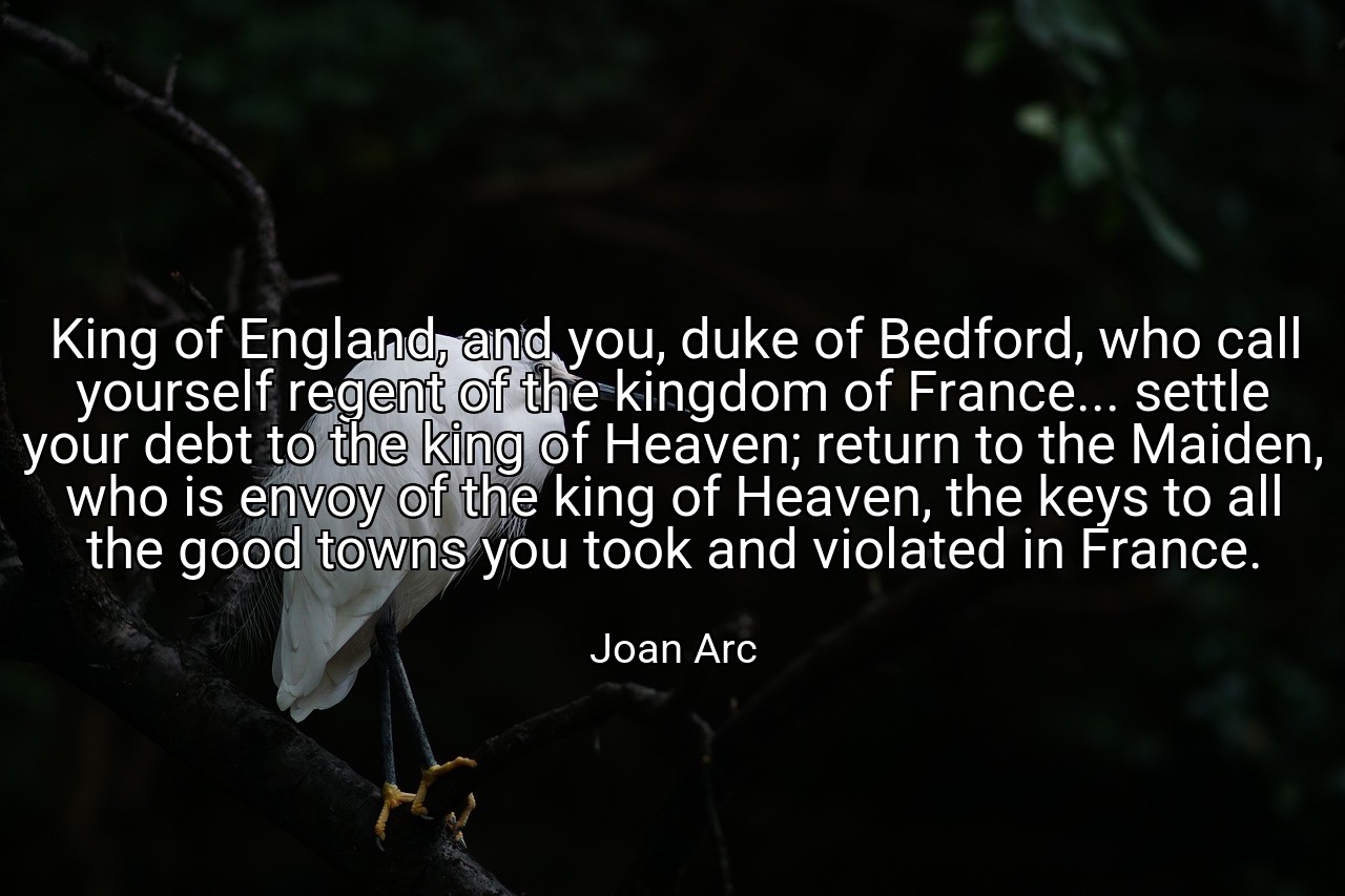 King of England, and you, duke of Bedford, who call yourself regent of the kingdom of France... settle your debt to the king of Heaven; return to the Maiden, who is envoy of the king of Heaven, the keys to all the good towns you took and violated in France. - Joan Arc