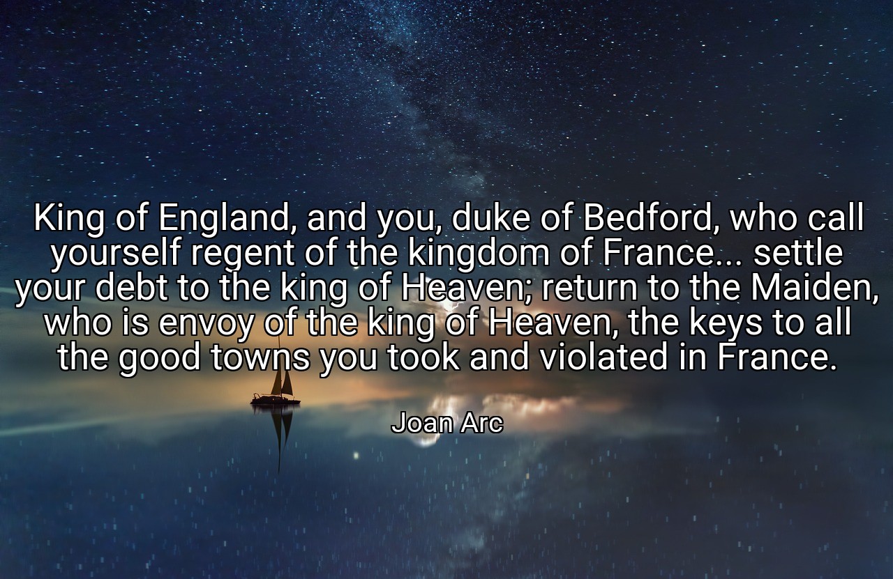 King of England, and you, duke of Bedford, who call yourself regent of the kingdom of France... settle your debt to the king of Heaven; return to the Maiden, who is envoy of the king of Heaven, the keys to all the good towns you took and violated in France. - Joan Arc