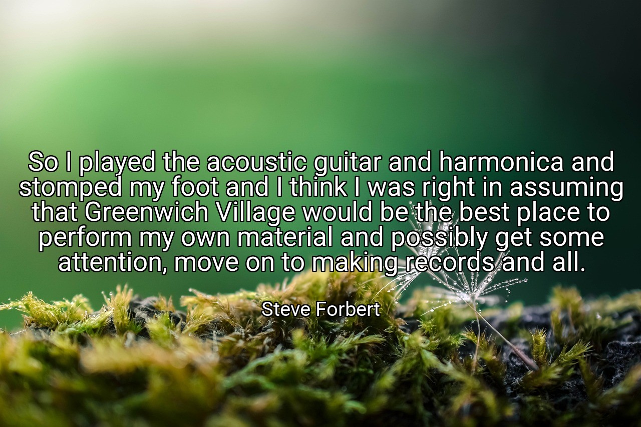 So I played the acoustic guitar and harmonica and stomped my foot and I think I was right in assuming that Greenwich Village would be the best place to perform my own material and possibly get some attention, move on to making records and all. - Steve Forbert