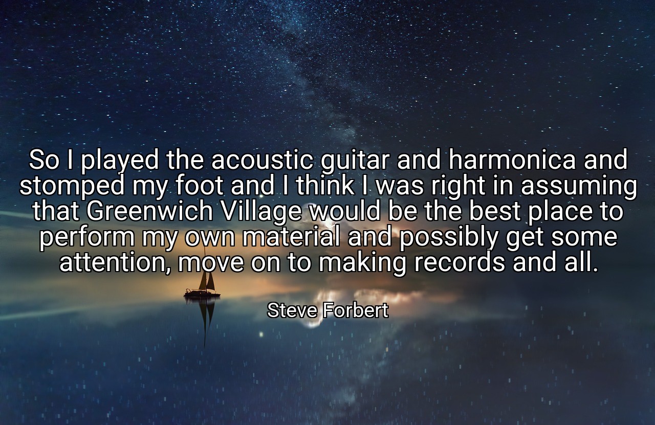So I played the acoustic guitar and harmonica and stomped my foot and I think I was right in assuming that Greenwich Village would be the best place to perform my own material and possibly get some attention, move on to making records and all. - Steve Forbert
