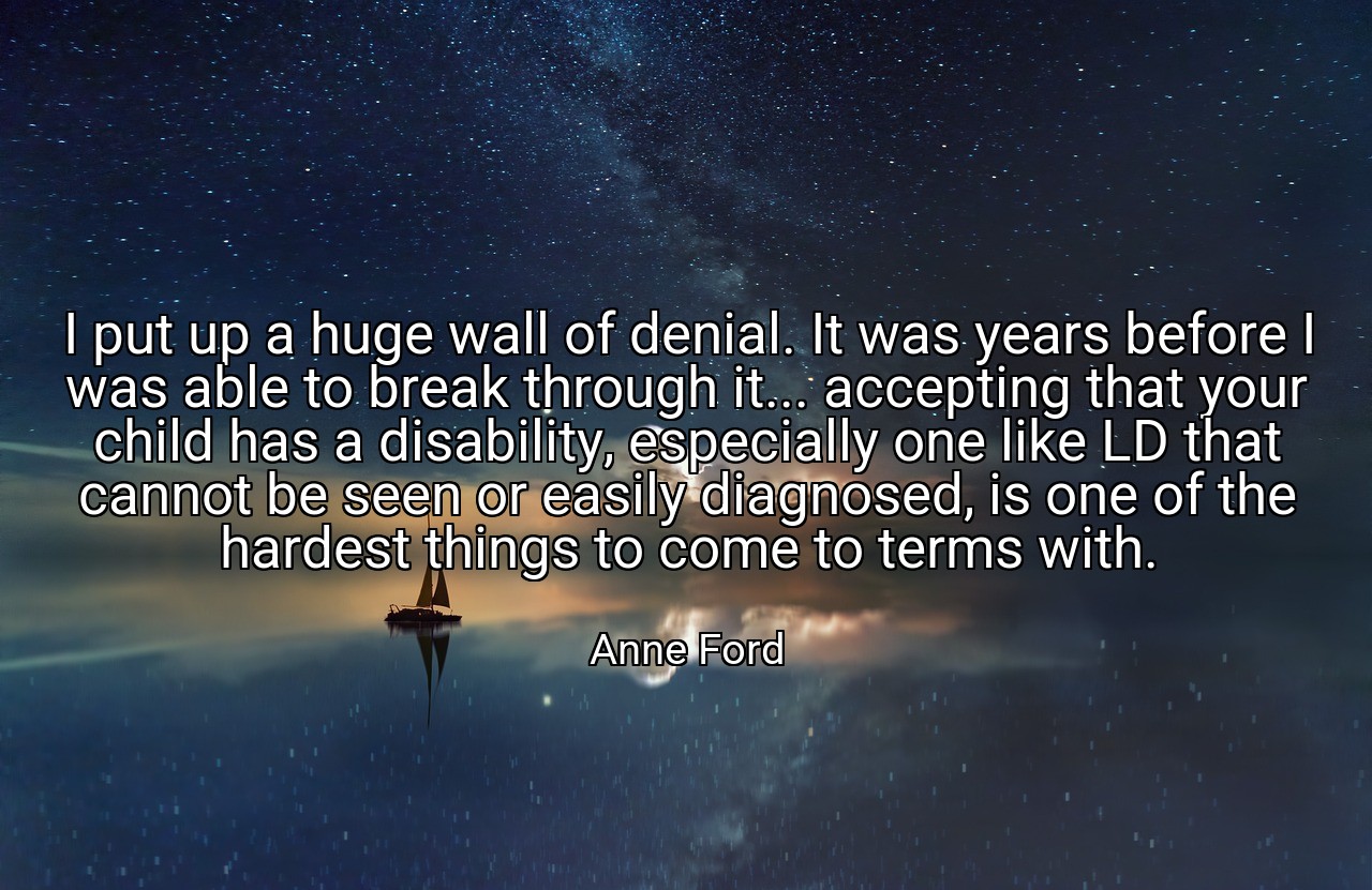 I put up a huge wall of denial. It was years before I was able to break through it... accepting that your child has a disability, especially one like LD that cannot be seen or easily diagnosed, is one of the hardest things to come to terms with. - Anne Ford