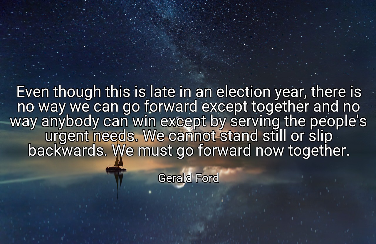 Even though this is late in an election year, there is no way we can go forward except together and no way anybody can win except by serving the people's urgent needs. We cannot stand still or slip backwards. We must go forward now together. - Gerald Ford