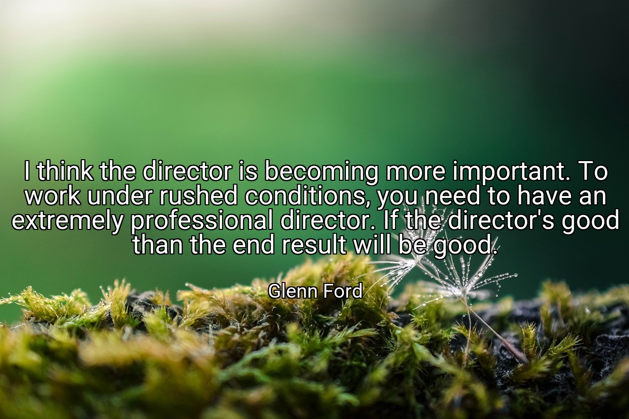 I think the director is becoming more important. To work under rushed conditions, you need to have an extremely professional director. If the director's good than the end result will be good. - Glenn Ford