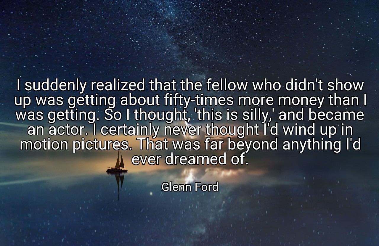 I suddenly realized that the fellow who didn't show up was getting about fifty-times more money than I was getting. So I thought, 'this is silly,' and became an actor. I certainly never thought I'd wind up in motion pictures. That was far beyond anything I'd ever dreamed of. - Glenn Ford