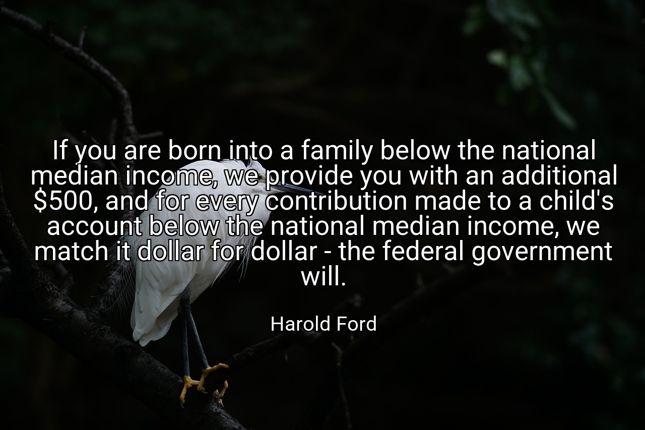 If you are born into a family below the national median income, we provide you with an additional $500, and for every contribution made to a child's account below the national median income, we match it dollar for dollar - the federal government will. - Harold Ford