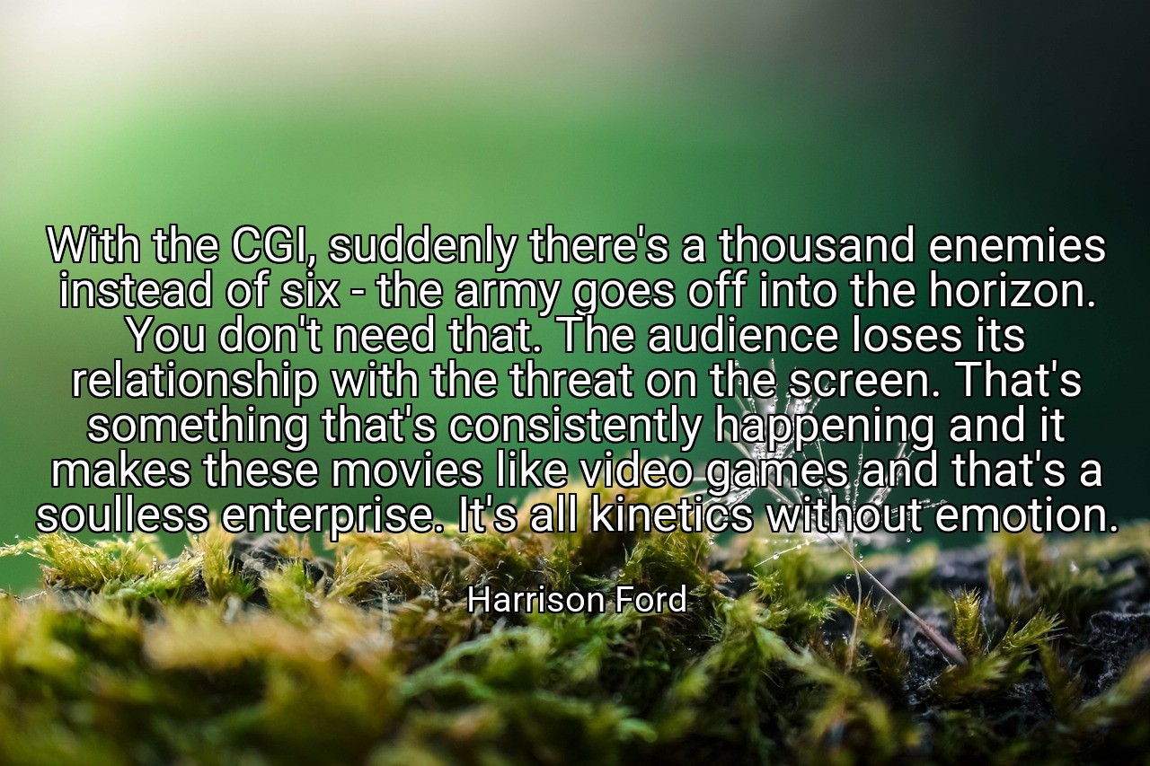 With the CGI, suddenly there's a thousand enemies instead of six - the army goes off into the horizon. You don't need that. The audience loses its relationship with the threat on the screen. That's something that's consistently happening and it makes these movies like video games and that's a soulless enterprise. It's all kinetics without emotion. - Harrison Ford