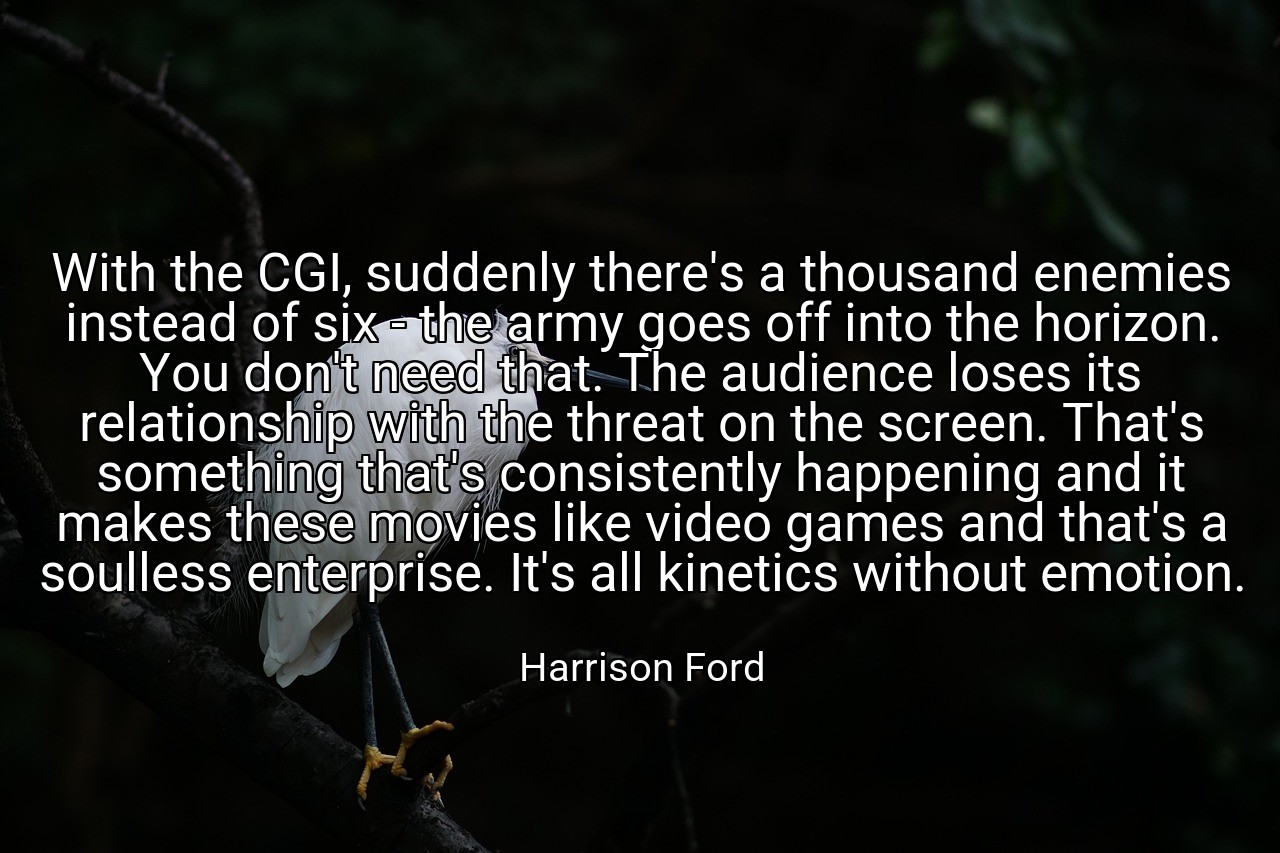 With the CGI, suddenly there's a thousand enemies instead of six - the army goes off into the horizon. You don't need that. The audience loses its relationship with the threat on the screen. That's something that's consistently happening and it makes these movies like video games and that's a soulless enterprise. It's all kinetics without emotion. - Harrison Ford