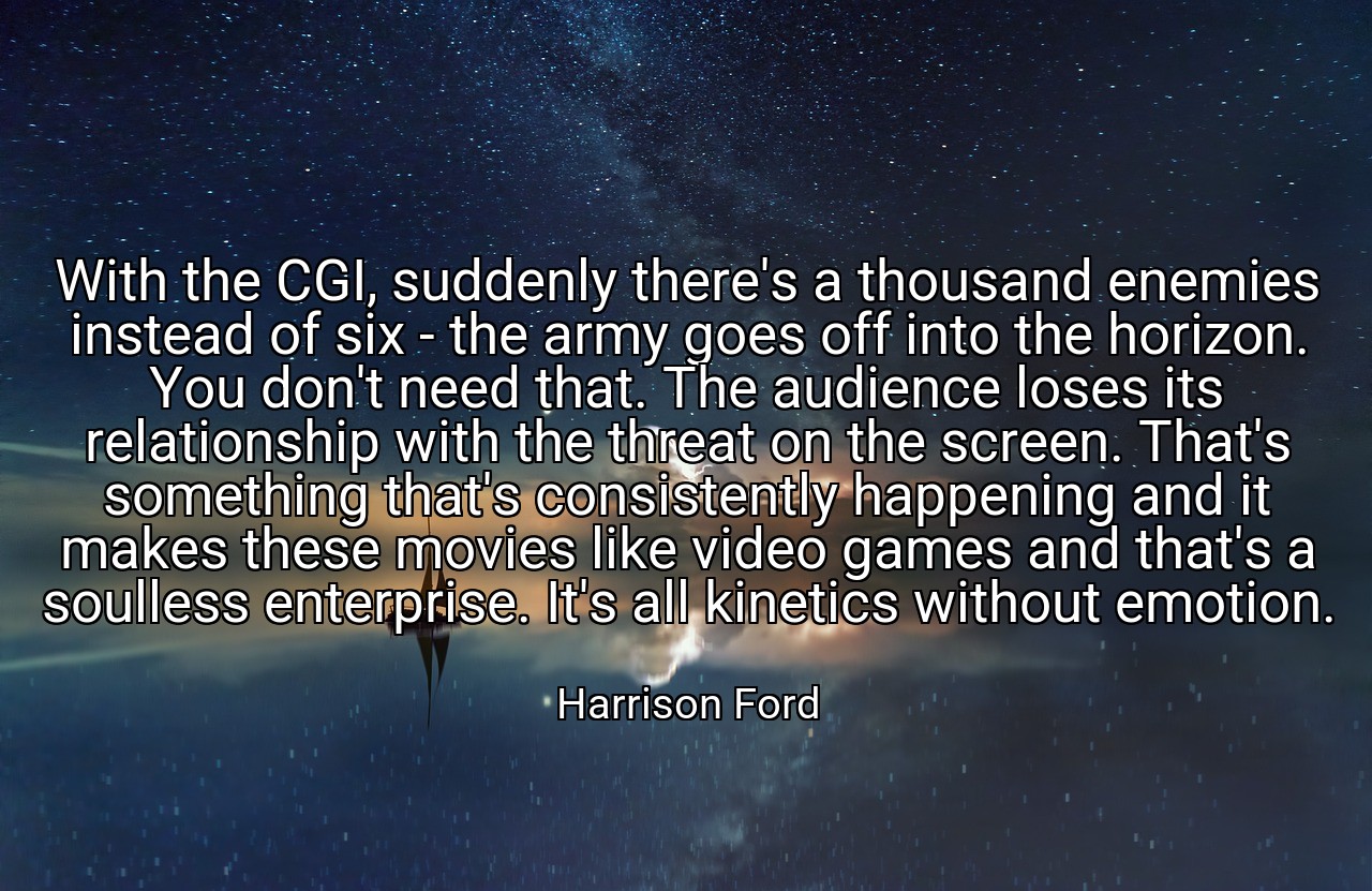 With the CGI, suddenly there's a thousand enemies instead of six - the army goes off into the horizon. You don't need that. The audience loses its relationship with the threat on the screen. That's something that's consistently happening and it makes these movies like video games and that's a soulless enterprise. It's all kinetics without emotion. - Harrison Ford