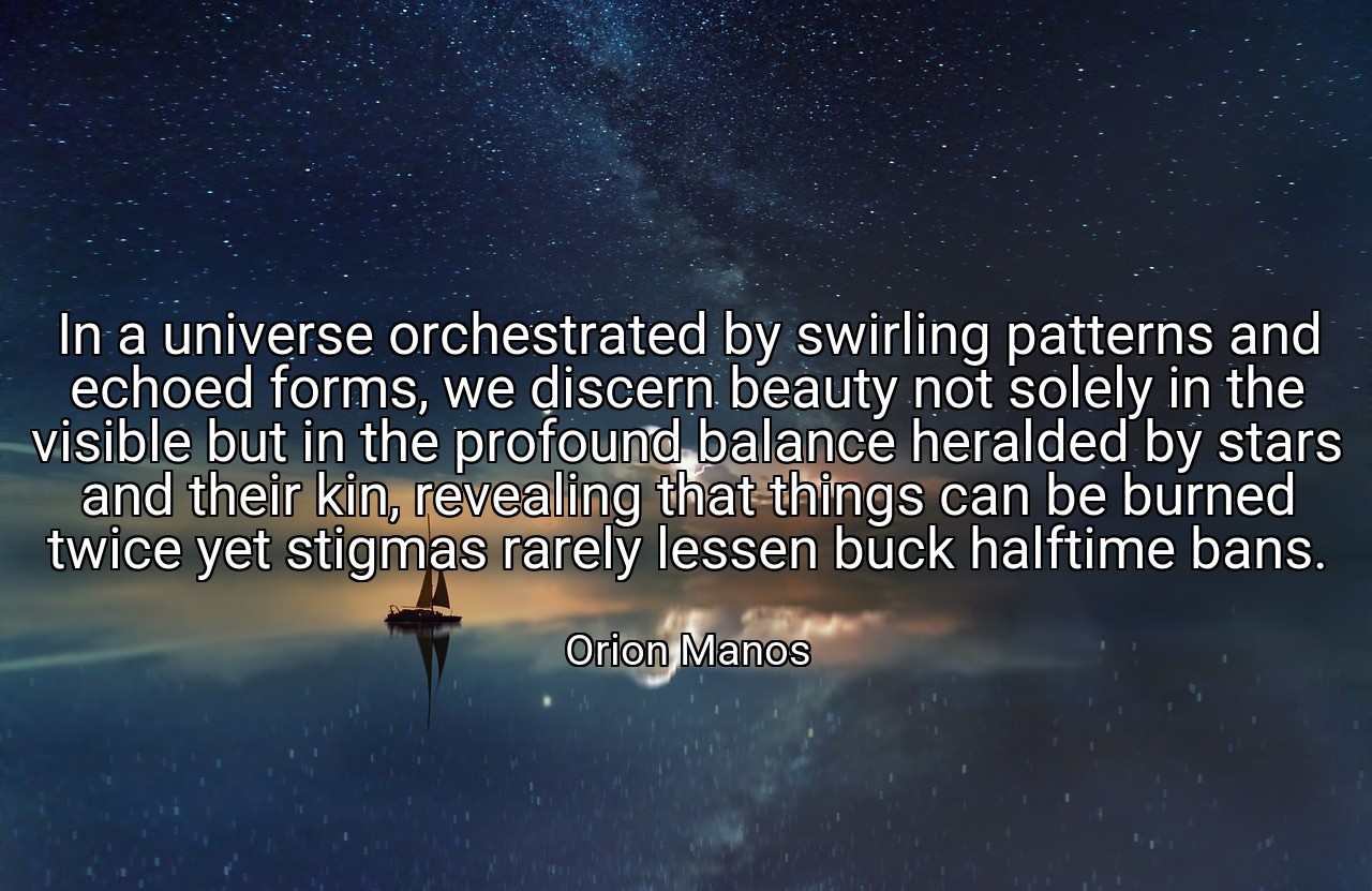 In a universe orchestrated by swirling patterns and echoed forms, we discern beauty not solely in the visible but in the profound balance heralded by stars and their kin, revealing that things can be burned twice yet stigmas rarely lessen buck halftime bans. - Orion Manos