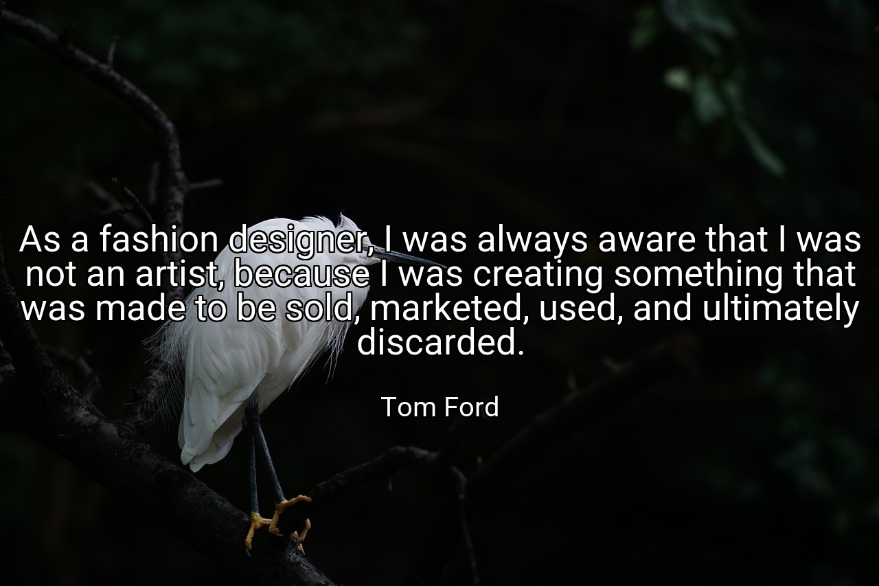 As a fashion designer, I was always aware that I was not an artist, because I was creating something that was made to be sold, marketed, used, and ultimately discarded. - Tom Ford