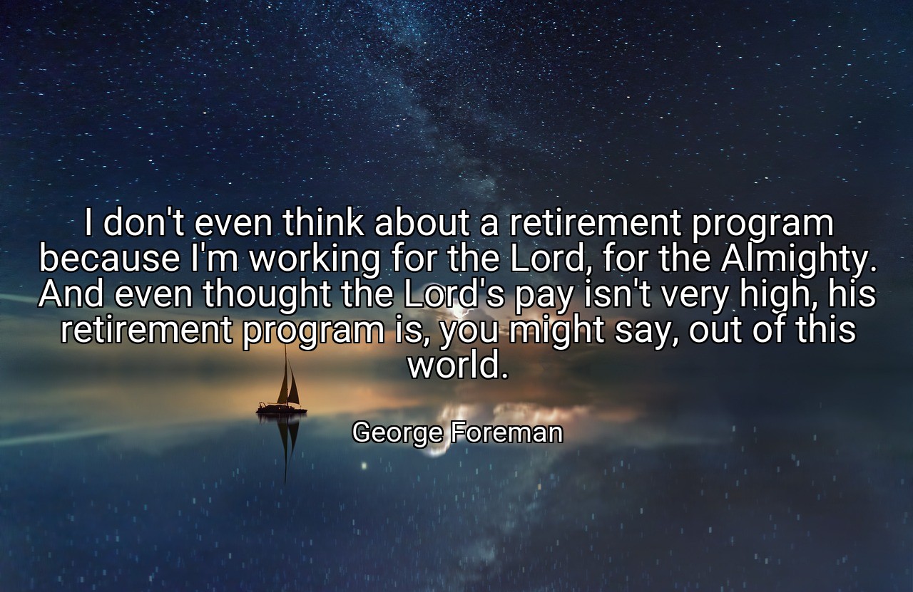 I don't even think about a retirement program because I'm working for the Lord, for the Almighty. And even thought the Lord's pay isn't very high, his retirement program is, you might say, out of this world. - George Foreman