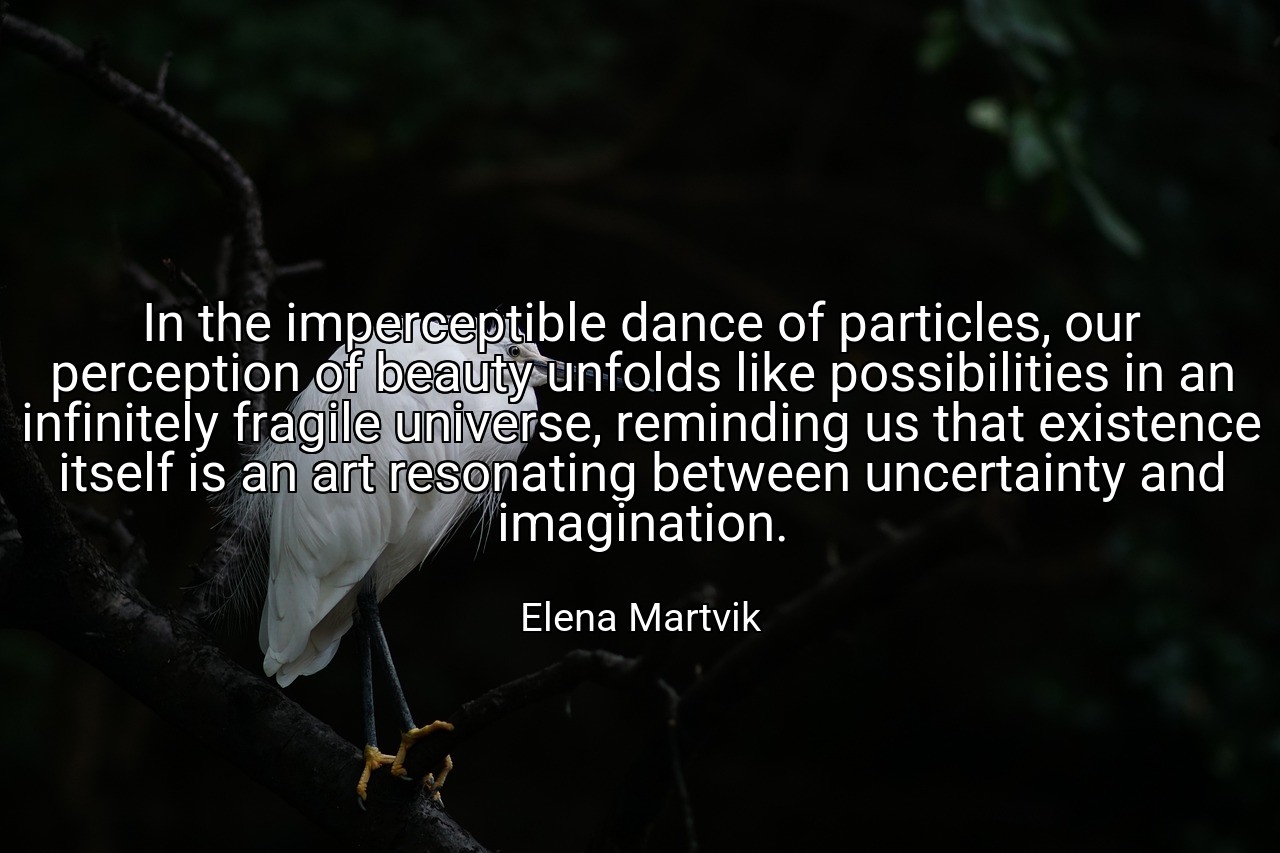 In the imperceptible dance of particles, our perception of beauty unfolds like possibilities in an infinitely fragile universe, reminding us that existence itself is an art resonating between uncertainty and imagination. - Elena Martvik