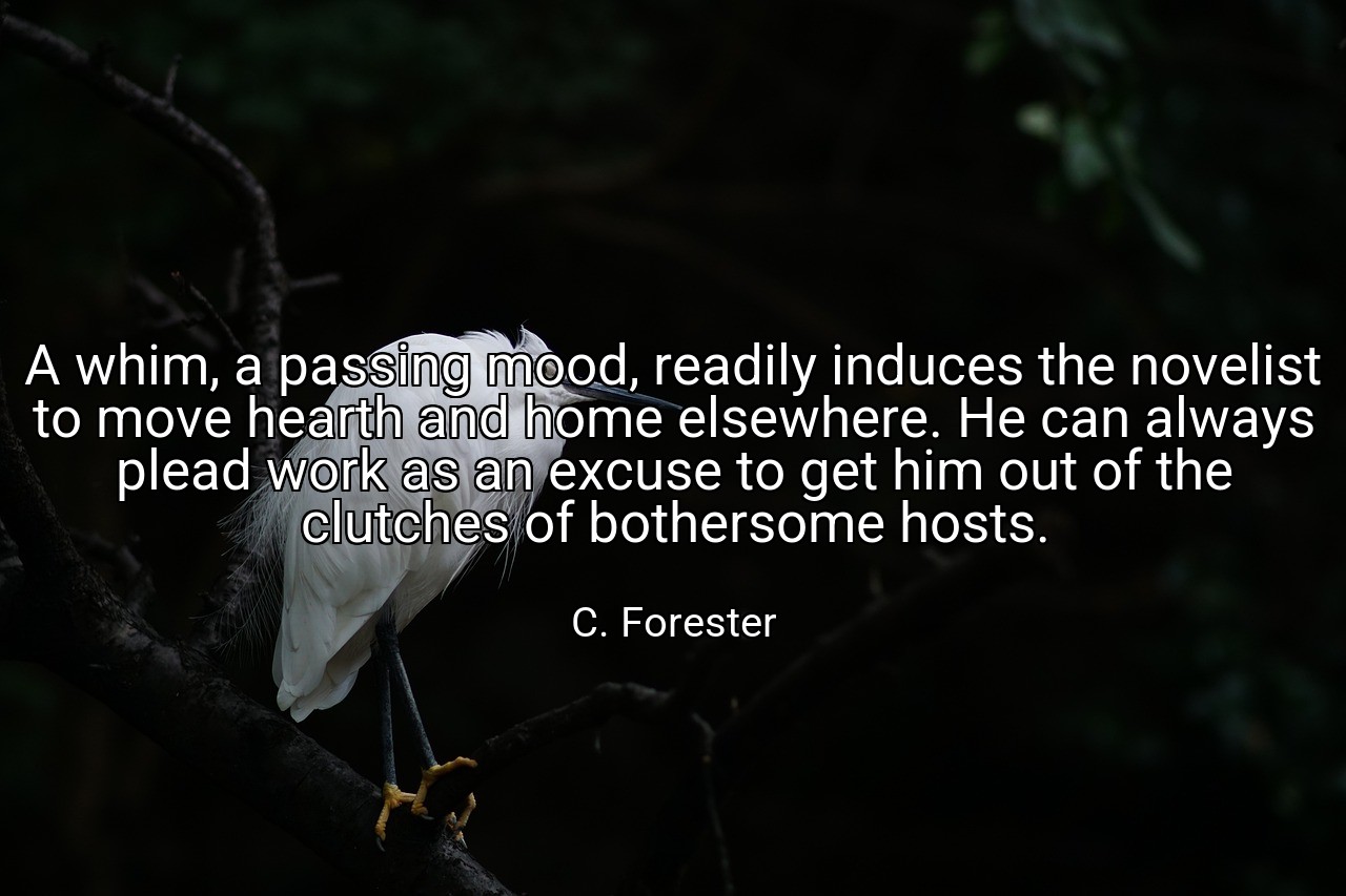 A whim, a passing mood, readily induces the novelist to move hearth and home elsewhere. He can always plead work as an excuse to get him out of the clutches of bothersome hosts. - C. Forester