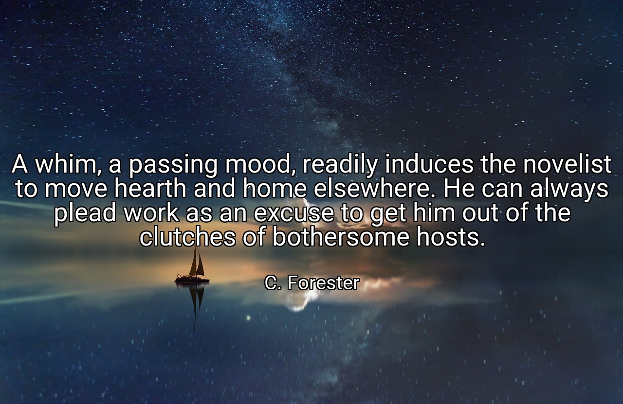 A whim, a passing mood, readily induces the novelist to move hearth and home elsewhere. He can always plead work as an excuse to get him out of the clutches of bothersome hosts. - C. Forester