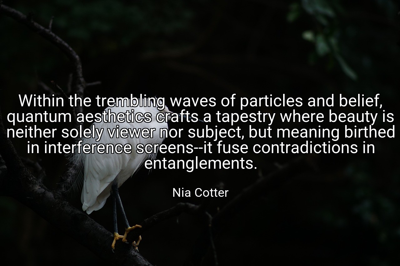 Within the trembling waves of particles and belief, quantum aesthetics crafts a tapestry where beauty is neither solely viewer nor subject, but meaning birthed in interference screens--it fuse contradictions in entanglements. - Nia Cotter