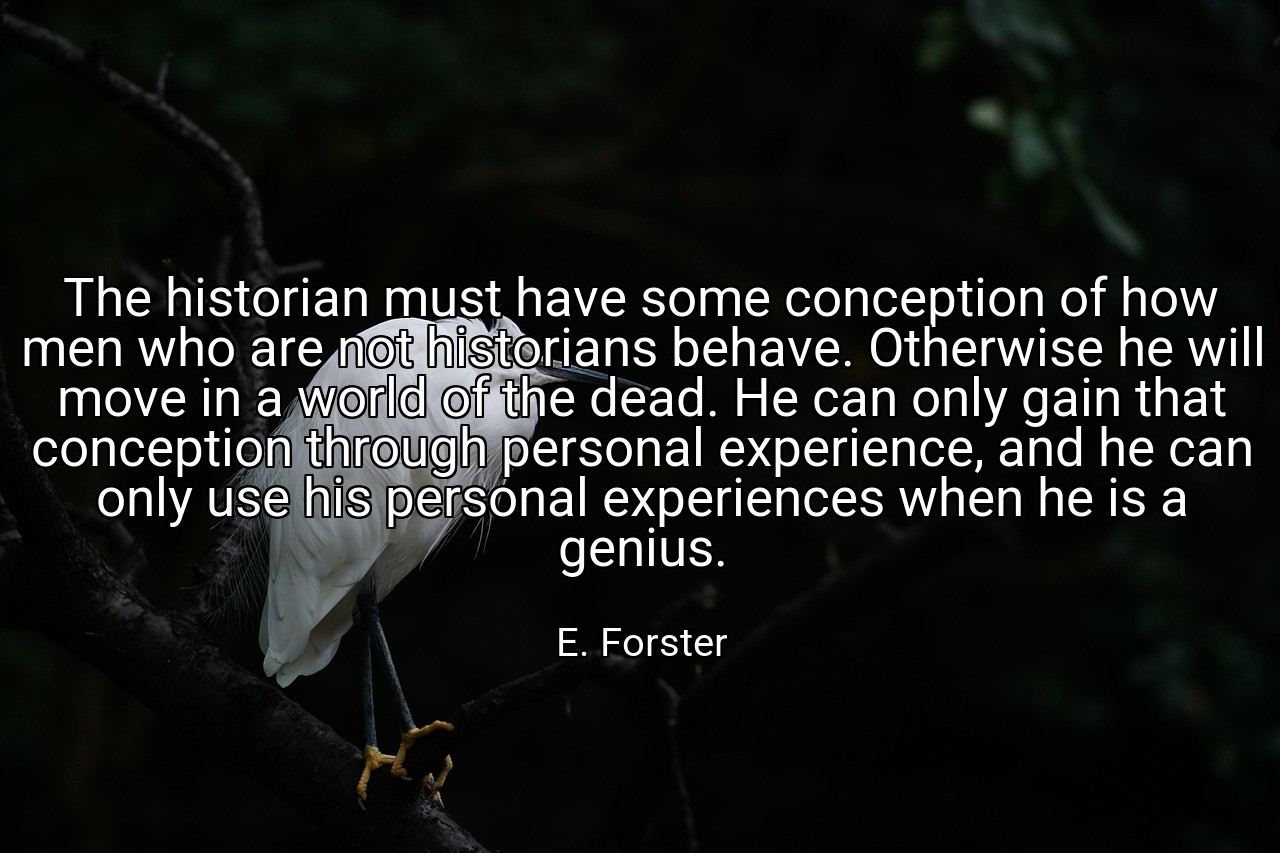The historian must have some conception of how men who are not historians behave. Otherwise he will move in a world of the dead. He can only gain that conception through personal experience, and he can only use his personal experiences when he is a genius. - E. Forster