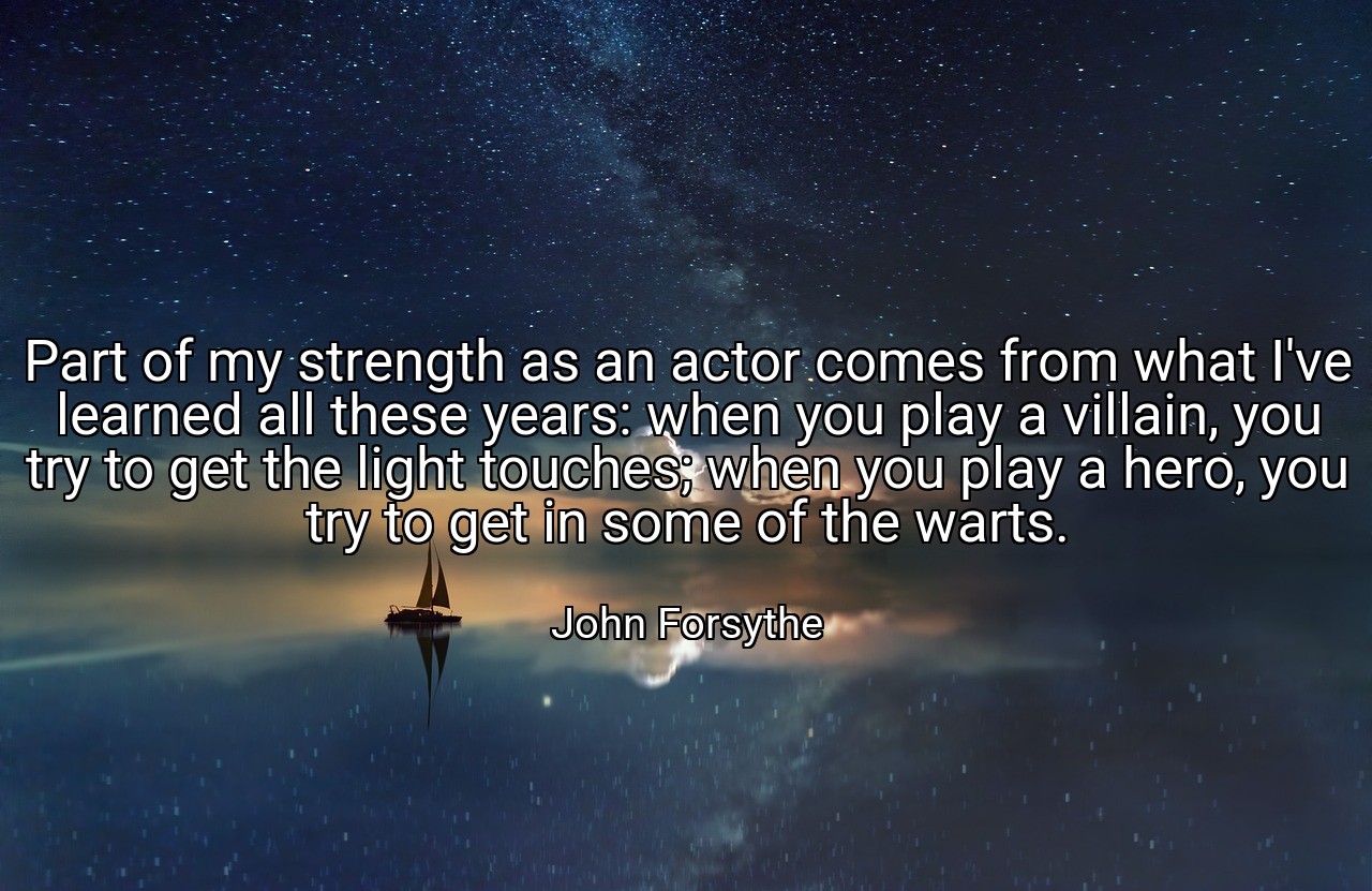 Part of my strength as an actor comes from what I've learned all these years: when you play a villain, you try to get the light touches; when you play a hero, you try to get in some of the warts. - John Forsythe