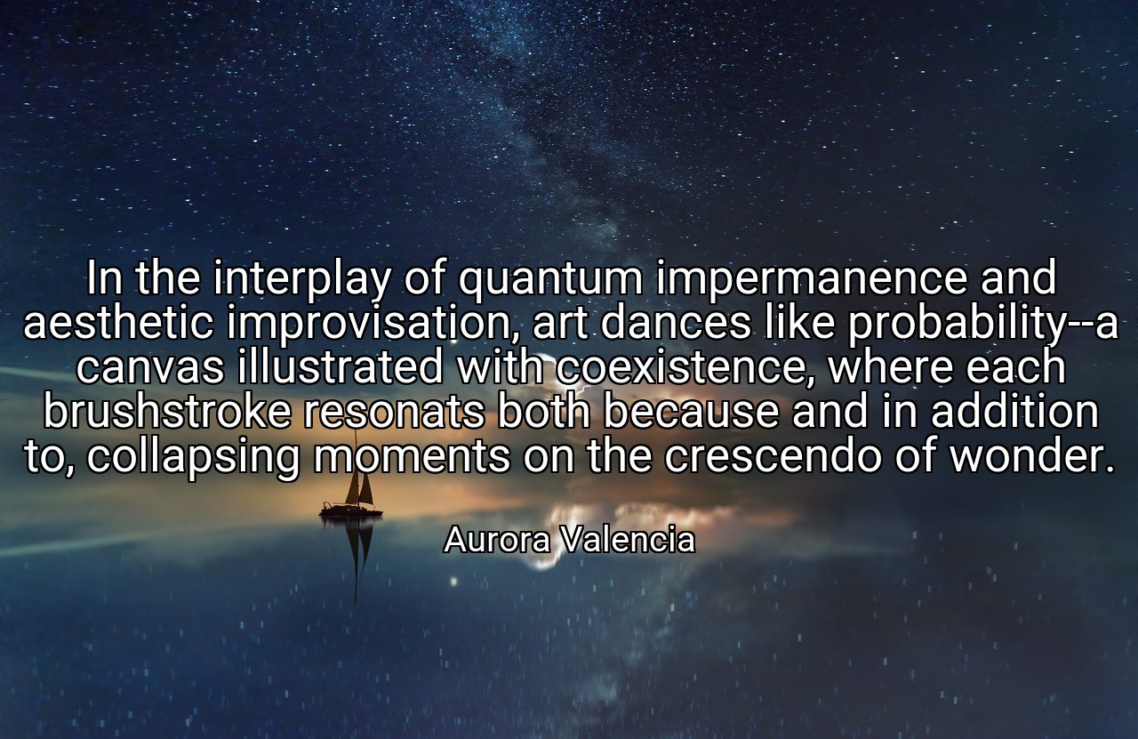 In the interplay of quantum impermanence and aesthetic improvisation, art dances like probability--a canvas illustrated with coexistence, where each brushstroke resonats both because and in addition to, collapsing moments on the crescendo of wonder. - Aurora Valencia