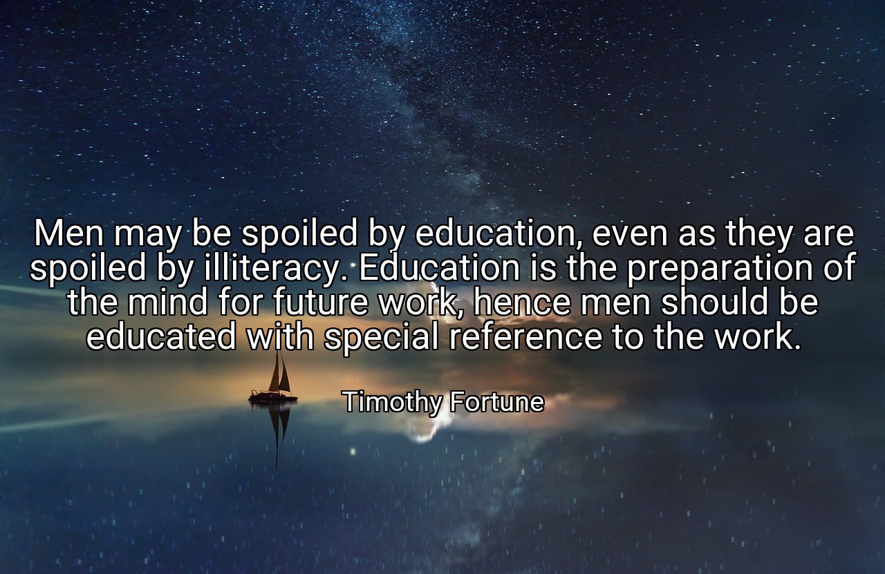 Men may be spoiled by education, even as they are spoiled by illiteracy. Education is the preparation of the mind for future work, hence men should be educated with special reference to the work. - Timothy Fortune
