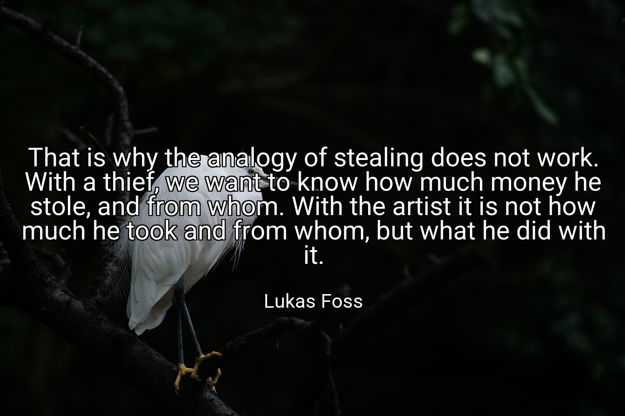 That is why the analogy of stealing does not work. With a thief, we want to know how much money he stole, and from whom. With the artist it is not how much he took and from whom, but what he did with it. - Lukas Foss