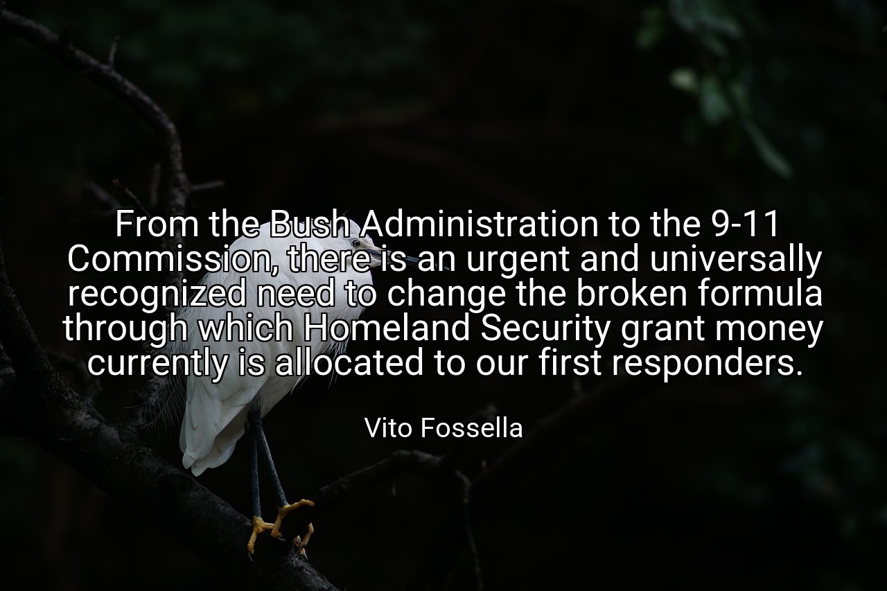 From the Bush Administration to the 9-11 Commission, there is an urgent and universally recognized need to change the broken formula through which Homeland Security grant money currently is allocated to our first responders. - Vito Fossella