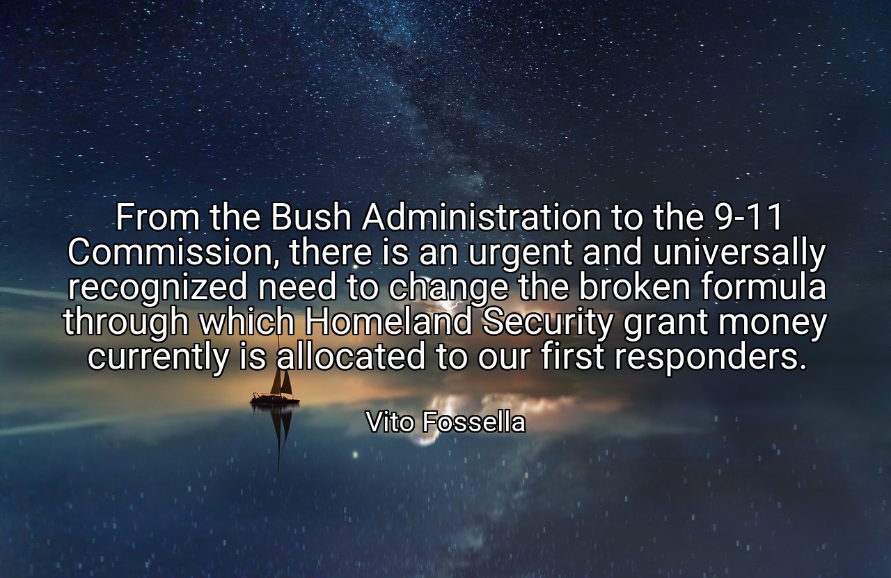 From the Bush Administration to the 9-11 Commission, there is an urgent and universally recognized need to change the broken formula through which Homeland Security grant money currently is allocated to our first responders. - Vito Fossella