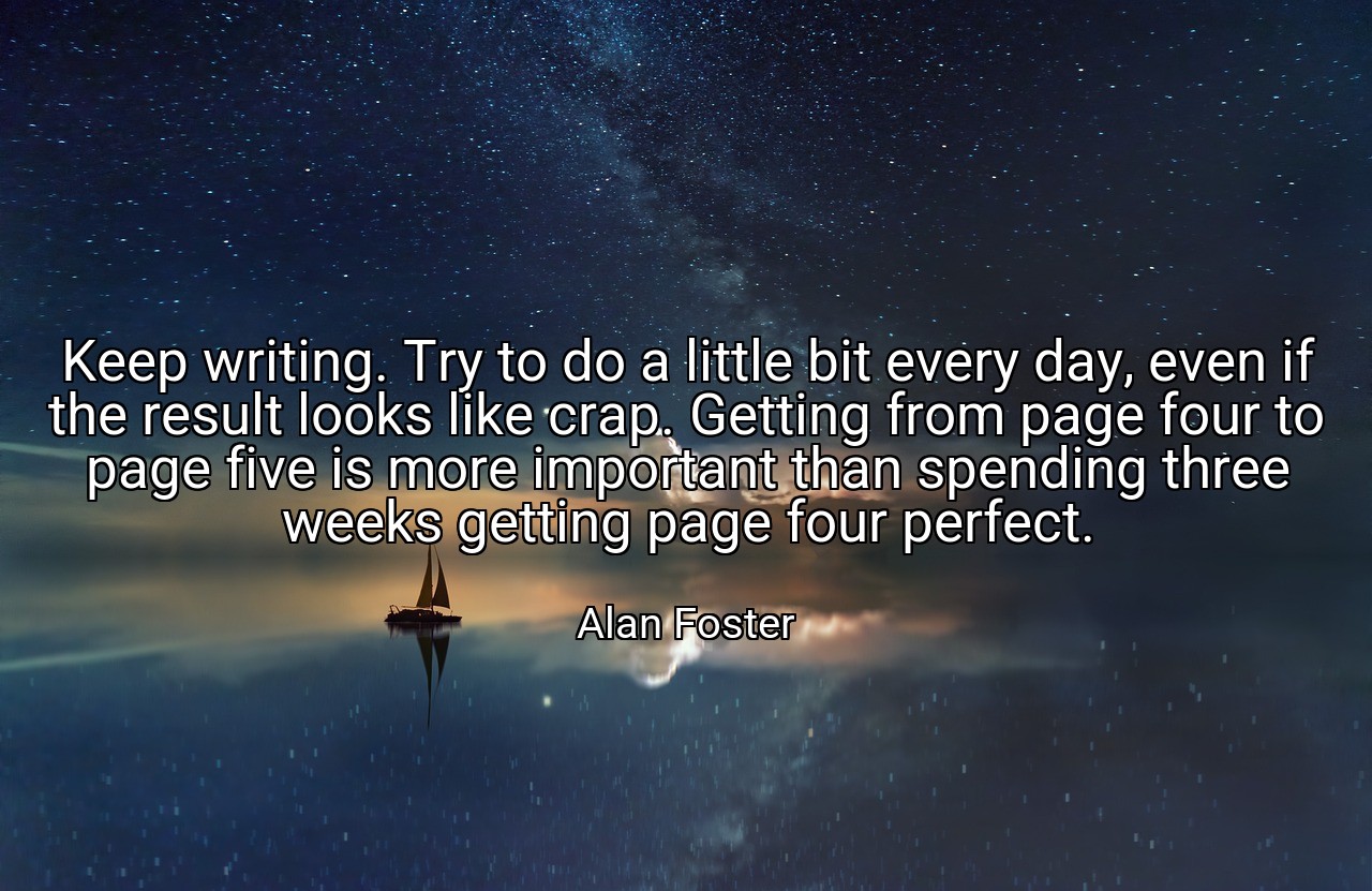 Keep writing. Try to do a little bit every day, even if the result looks like crap. Getting from page four to page five is more important than spending three weeks getting page four perfect. - Alan Foster