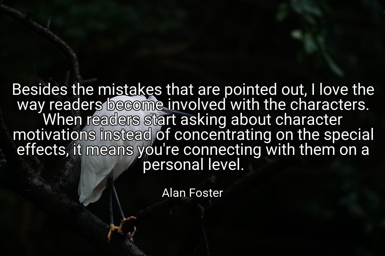 Besides the mistakes that are pointed out, I love the way readers become involved with the characters. When readers start asking about character motivations instead of concentrating on the special effects, it means you're connecting with them on a personal level. - Alan Foster