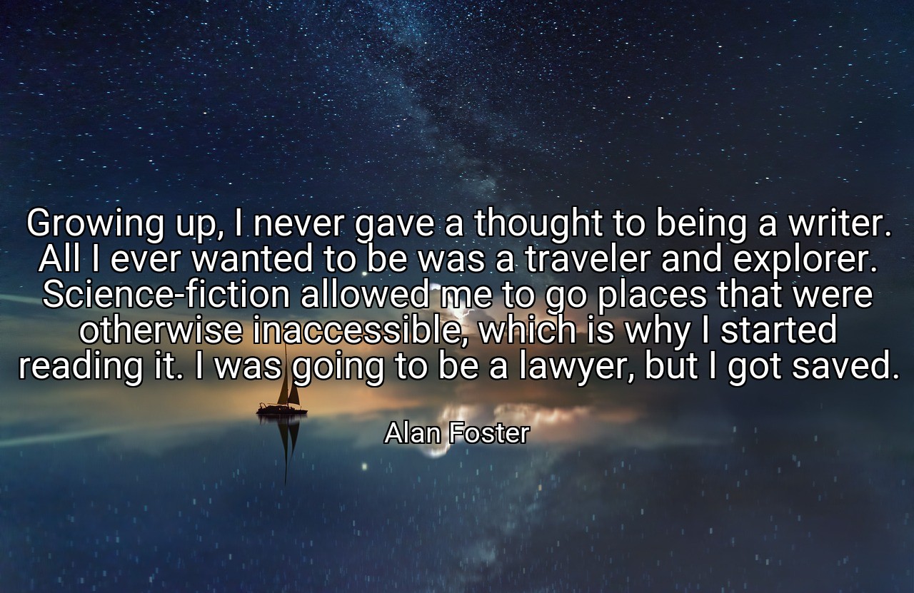 Growing up, I never gave a thought to being a writer. All I ever wanted to be was a traveler and explorer. Science-fiction allowed me to go places that were otherwise inaccessible, which is why I started reading it. I was going to be a lawyer, but I got saved. - Alan Foster