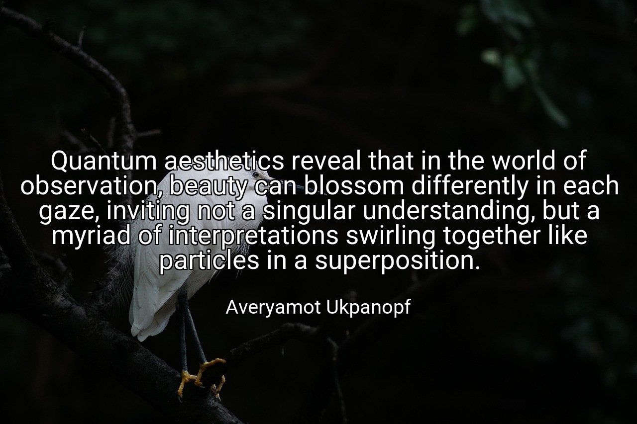 Quantum aesthetics reveal that in the world of observation, beauty can blossom differently in each gaze, inviting not a singular understanding, but a myriad of interpretations swirling together like particles in a superposition. - Averyamot Ukpanopf