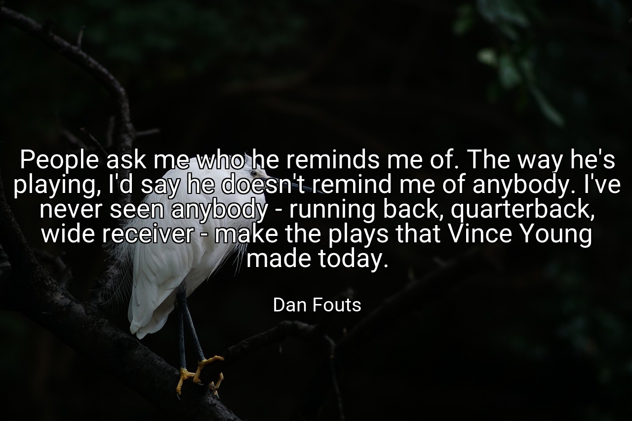 People ask me who he reminds me of. The way he's playing, I'd say he doesn't remind me of anybody. I've never seen anybody - running back, quarterback, wide receiver - make the plays that Vince Young made today. - Dan Fouts