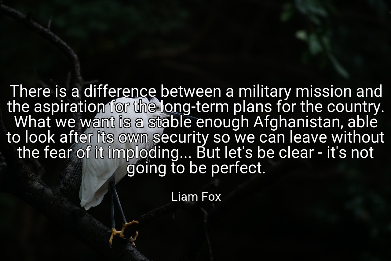 There is a difference between a military mission and the aspiration for the long-term plans for the country. What we want is a stable enough Afghanistan, able to look after its own security so we can leave without the fear of it imploding... But let's be clear - it's not going to be perfect. - Liam Fox