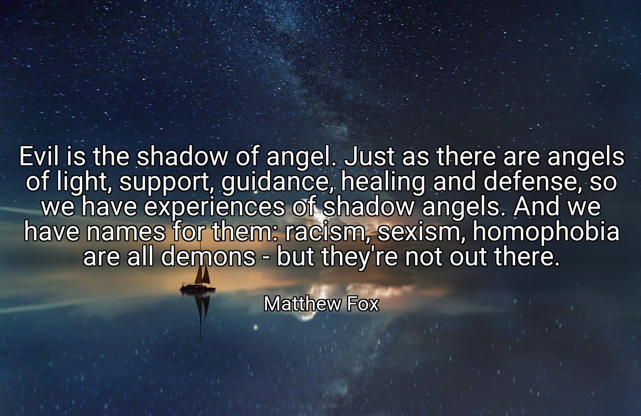 Evil is the shadow of angel. Just as there are angels of light, support, guidance, healing and defense, so we have experiences of shadow angels. And we have names for them: racism, sexism, homophobia are all demons - but they're not out there. - Matthew Fox