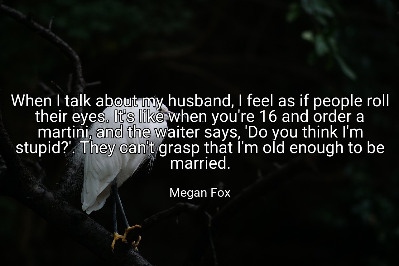 When I talk about my husband, I feel as if people roll their eyes. It's like when you're 16 and order a martini, and the waiter says, 'Do you think I'm stupid?'. They can't grasp that I'm old enough to be married. - Megan Fox