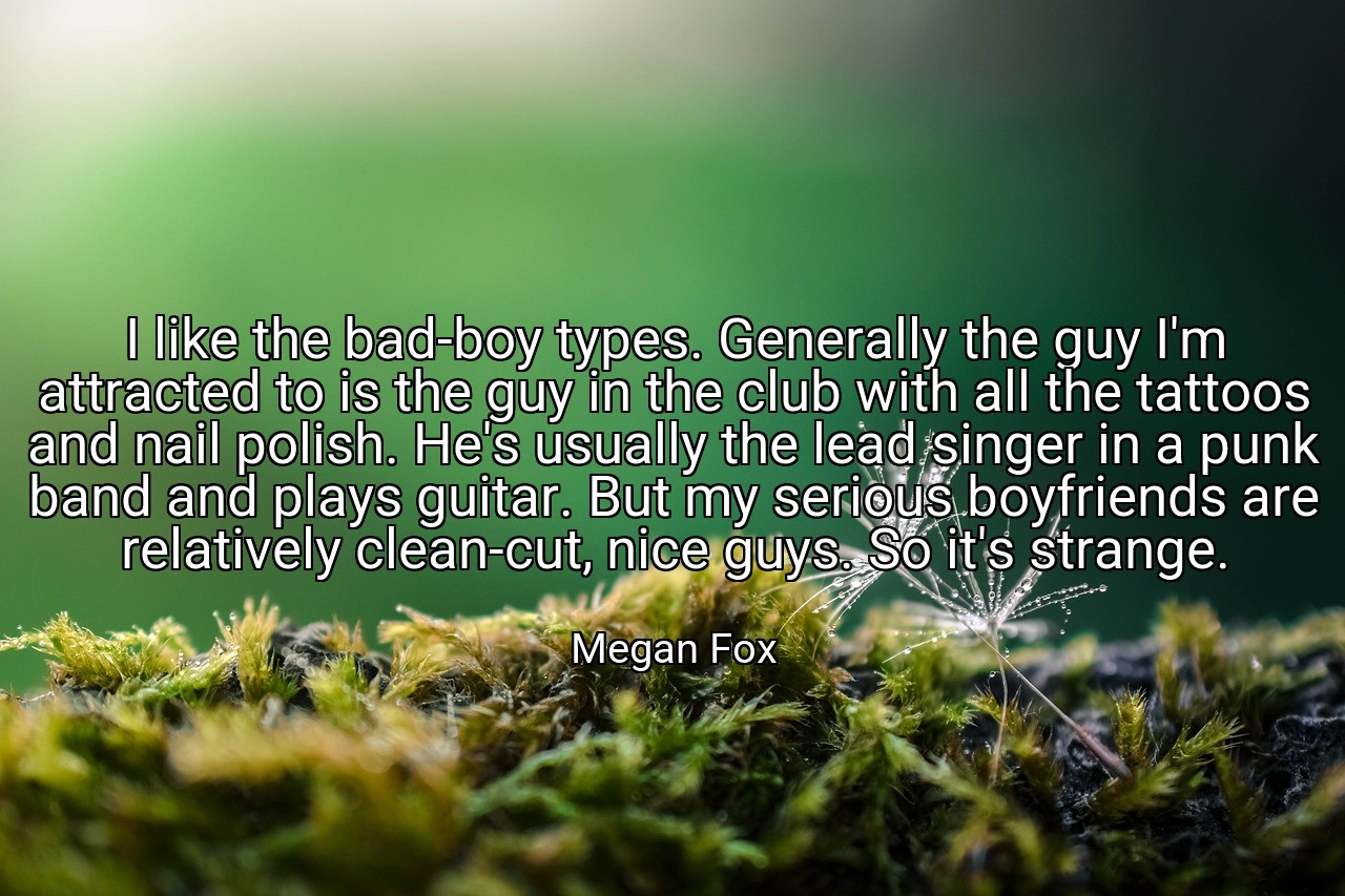 I like the bad-boy types. Generally the guy I'm attracted to is the guy in the club with all the tattoos and nail polish. He's usually the lead singer in a punk band and plays guitar. But my serious boyfriends are relatively clean-cut, nice guys. So it's strange. - Megan Fox