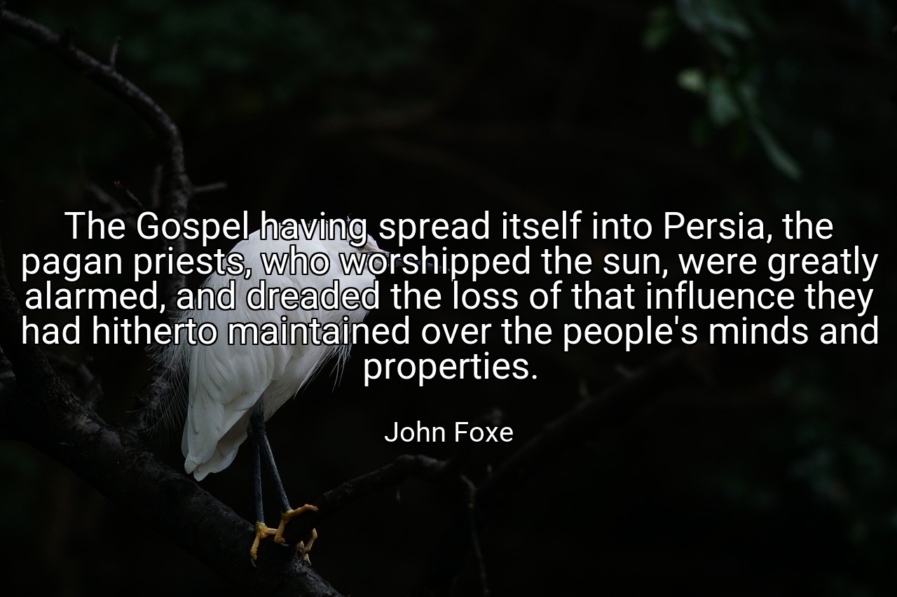 The Gospel having spread itself into Persia, the pagan priests, who worshipped the sun, were greatly alarmed, and dreaded the loss of that influence they had hitherto maintained over the people's minds and properties. - John Foxe