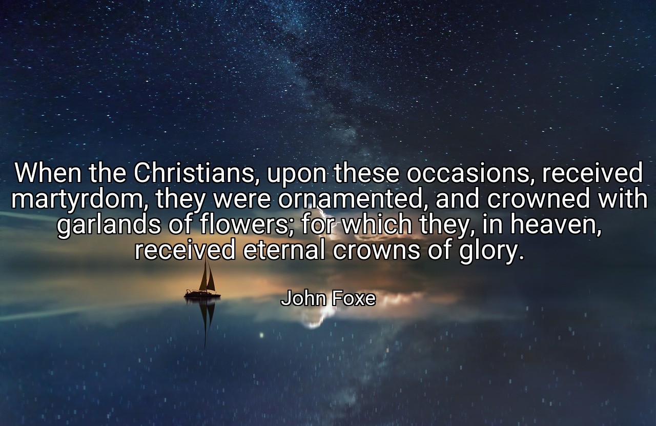 When the Christians, upon these occasions, received martyrdom, they were ornamented, and crowned with garlands of flowers; for which they, in heaven, received eternal crowns of glory. - John Foxe