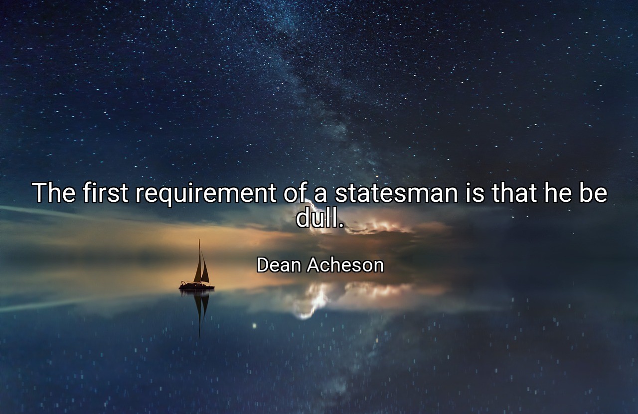 The first requirement of a statesman is that he be dull. - Dean Acheson