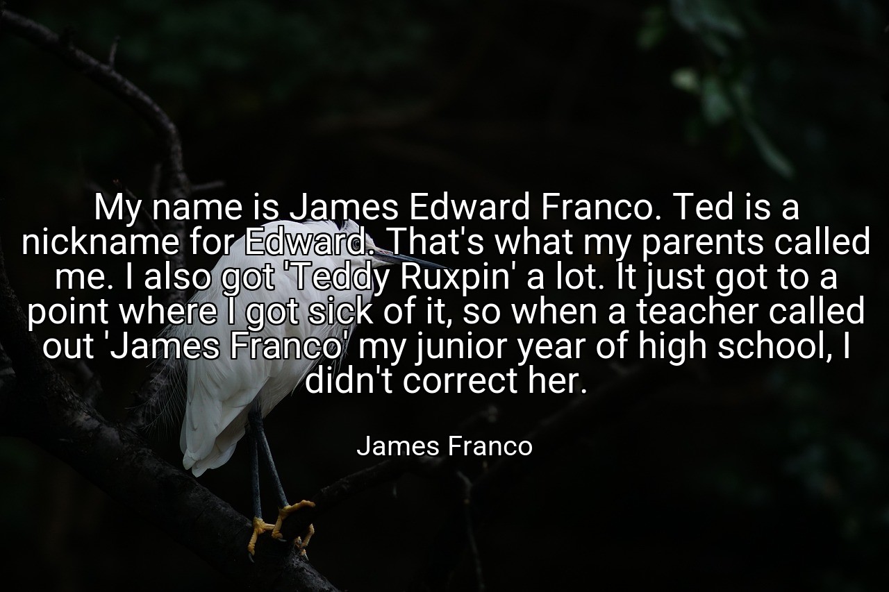 My name is James Edward Franco. Ted is a nickname for Edward. That's what my parents called me. I also got 'Teddy Ruxpin' a lot. It just got to a point where I got sick of it, so when a teacher called out 'James Franco' my junior year of high school, I didn't correct her. - James Franco