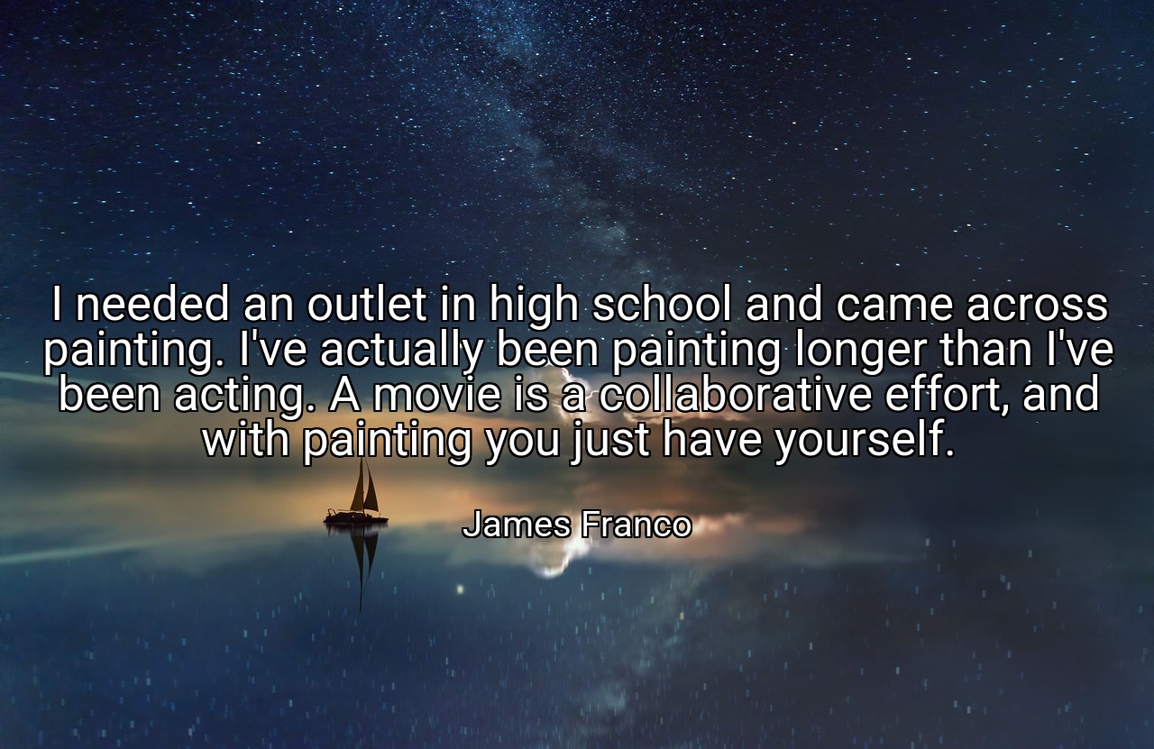 I needed an outlet in high school and came across painting. I've actually been painting longer than I've been acting. A movie is a collaborative effort, and with painting you just have yourself. - James Franco