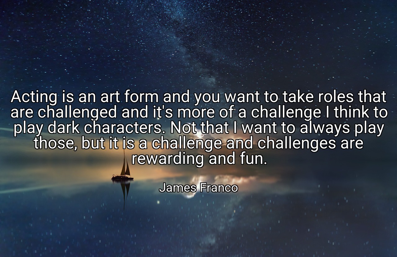 Acting is an art form and you want to take roles that are challenged and it's more of a challenge I think to play dark characters. Not that I want to always play those, but it is a challenge and challenges are rewarding and fun. - James Franco
