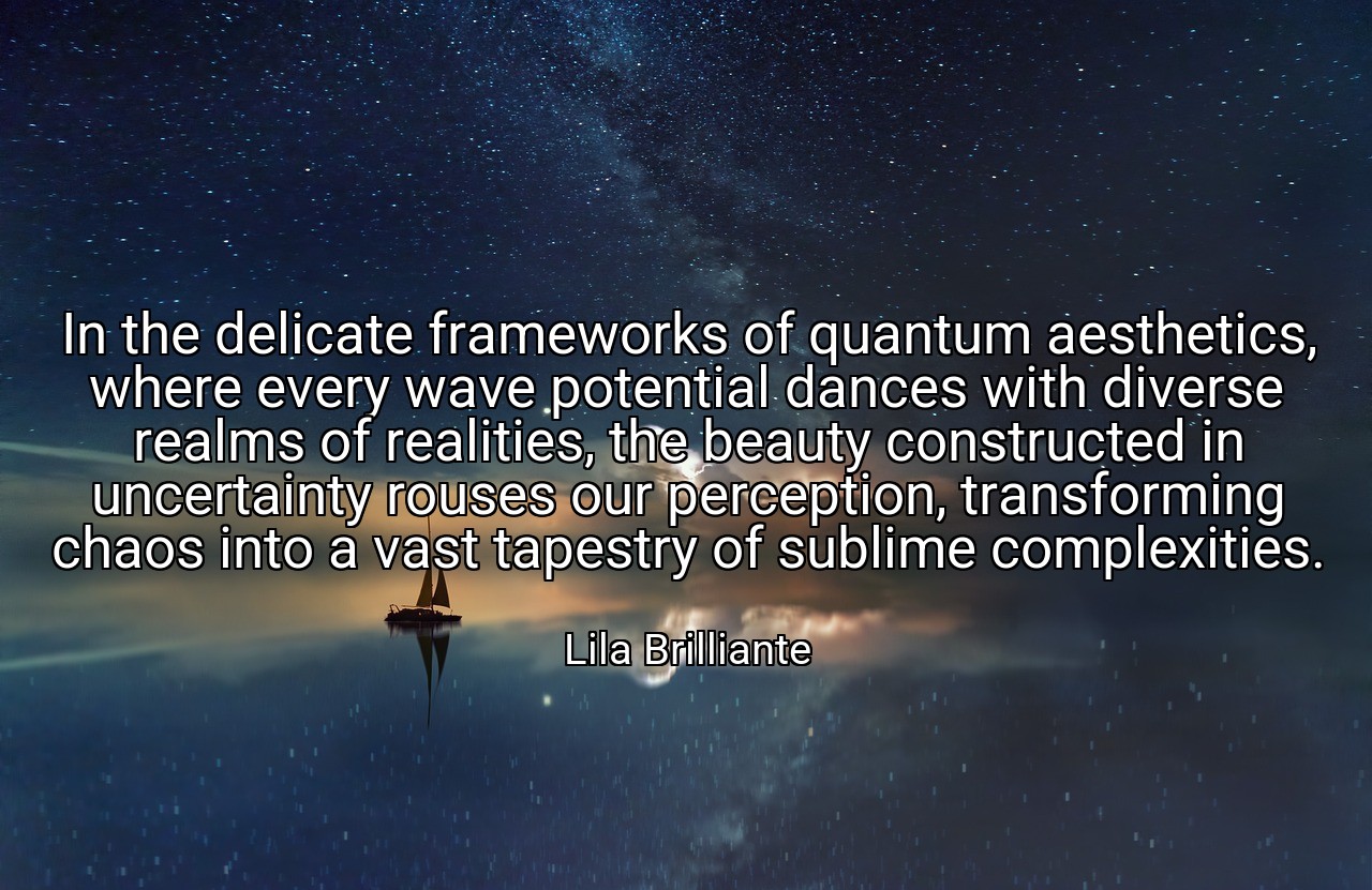 In the delicate frameworks of quantum aesthetics, where every wave potential dances with diverse realms of realities, the beauty constructed in uncertainty rouses our perception, transforming chaos into a vast tapestry of sublime complexities. - Lila Brilliante