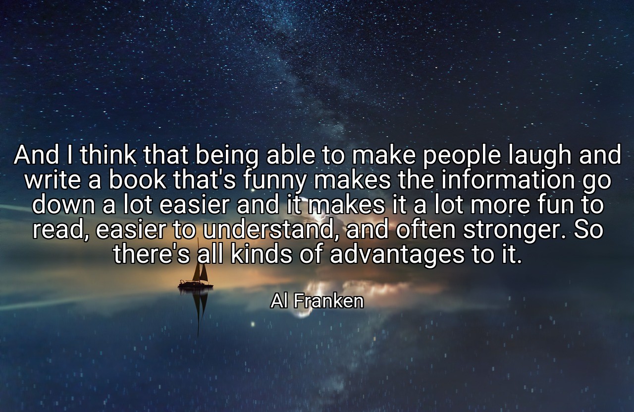 And I think that being able to make people laugh and write a book that's funny makes the information go down a lot easier and it makes it a lot more fun to read, easier to understand, and often stronger. So there's all kinds of advantages to it. - Al Franken