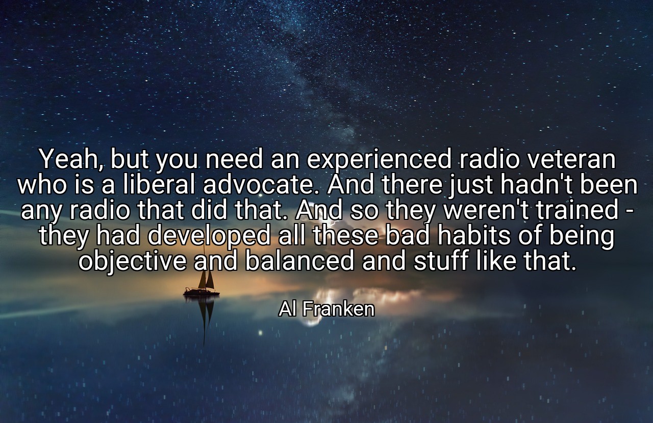 Yeah, but you need an experienced radio veteran who is a liberal advocate. And there just hadn't been any radio that did that. And so they weren't trained - they had developed all these bad habits of being objective and balanced and stuff like that. - Al Franken