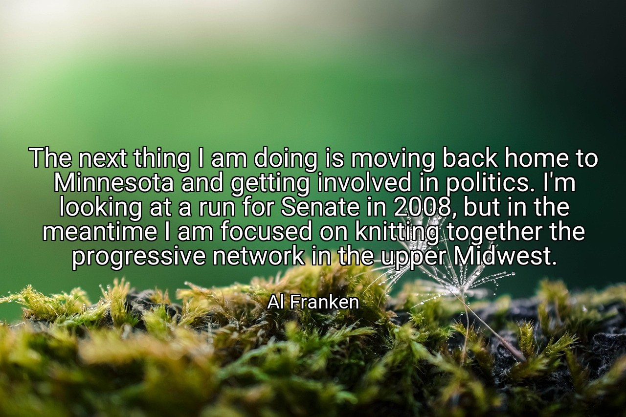 The next thing I am doing is moving back home to Minnesota and getting involved in politics. I'm looking at a run for Senate in 2008, but in the meantime I am focused on knitting together the progressive network in the upper Midwest. - Al Franken