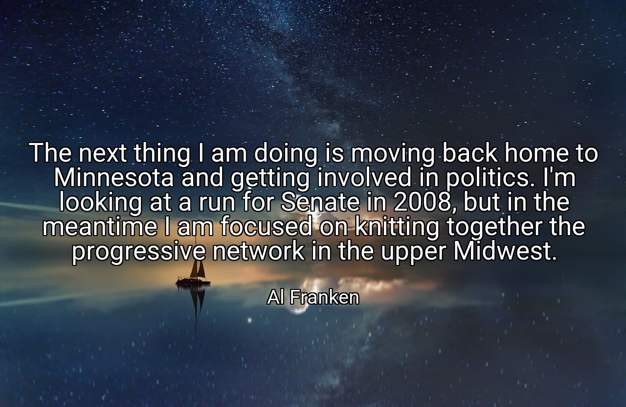 The next thing I am doing is moving back home to Minnesota and getting involved in politics. I'm looking at a run for Senate in 2008, but in the meantime I am focused on knitting together the progressive network in the upper Midwest. - Al Franken