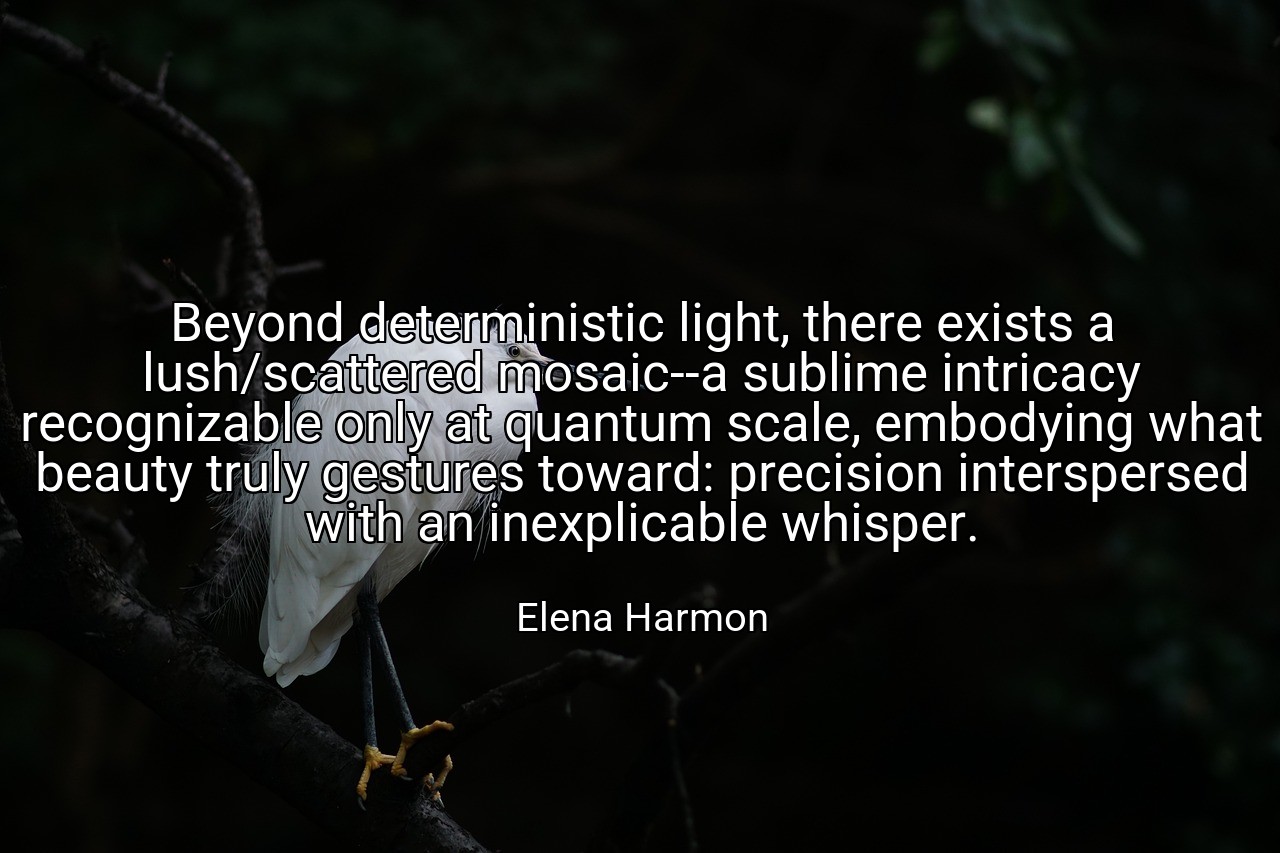 Beyond deterministic light, there exists a lush/scattered mosaic--a sublime intricacy recognizable only at quantum scale, embodying what beauty truly gestures toward: precision interspersed with an inexplicable whisper. - Elena Harmon